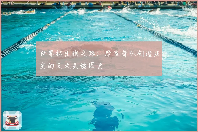 世界杯出线之路：摩洛哥队创造历史的五大关键因素