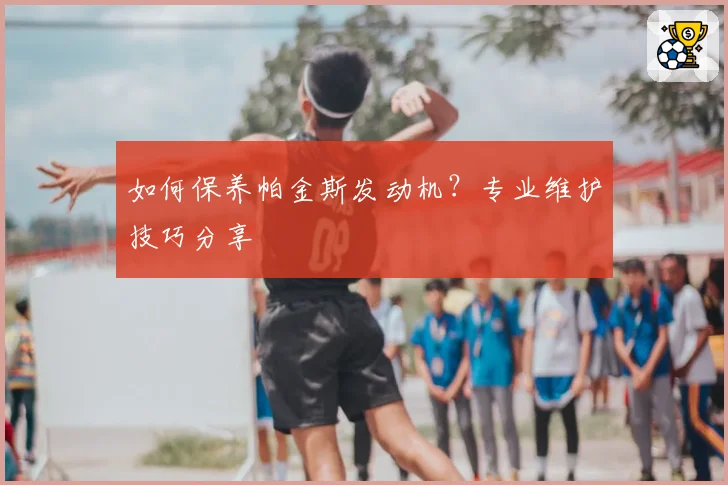 如何保养帕金斯发动机?专业维护技巧分享