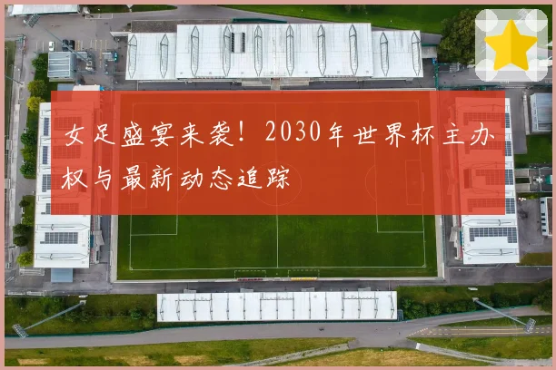 女足盛宴来袭!2030年世界杯主办权与最新动态追踪
