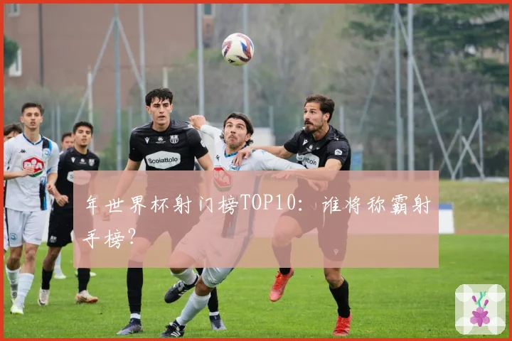 年世界杯射门榜TOP10:谁将称霸射手榜?