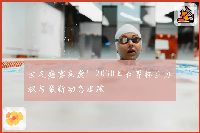 女足盛宴来袭！2030年世界杯主办权与最新动态追踪