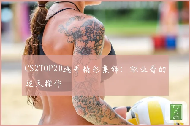 CS2TOP20选手精彩集锦:职业哥的逆天操作