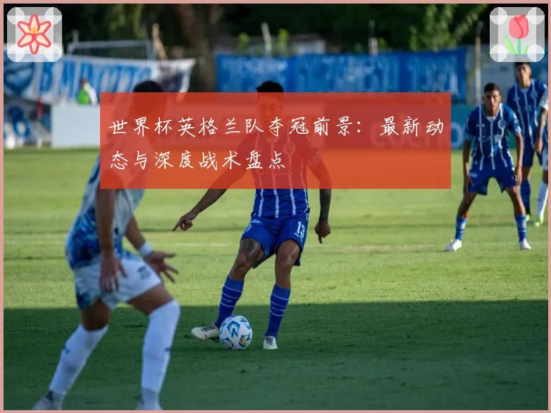 世界杯英格兰队夺冠前景:最新动态与深度战术盘点