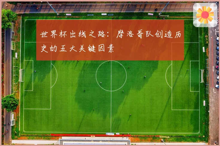 世界杯出线之路：摩洛哥队创造历史的五大关键因素