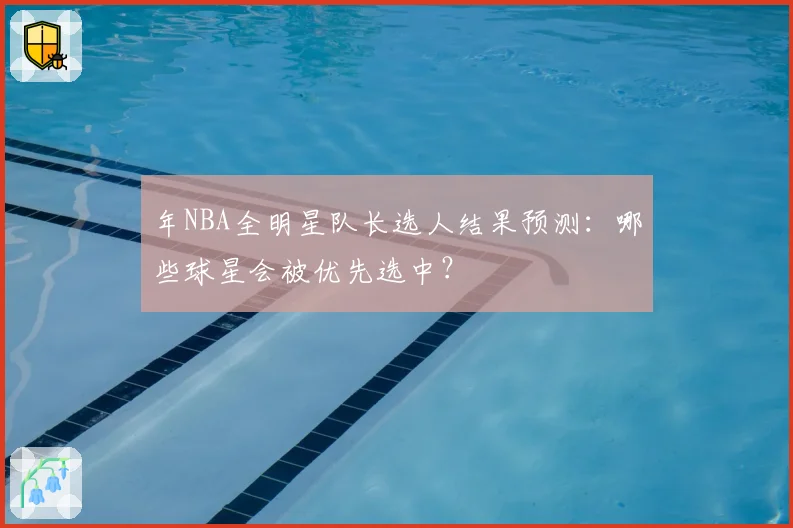 年NBA全明星队长选人结果预测:哪些球星会被优先选中?
