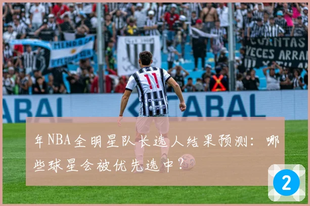 年NBA全明星队长选人结果预测：哪些球星会被优先选中？