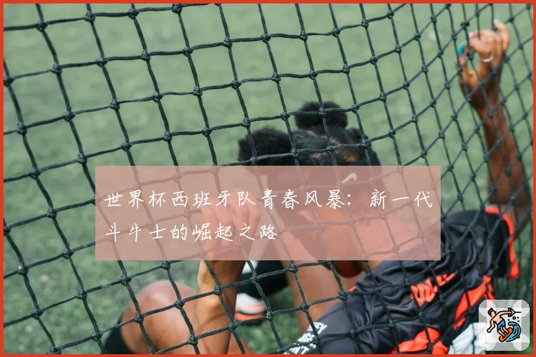 世界杯西班牙队青春风暴：新一代斗牛士的崛起之路