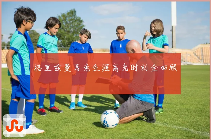 格里兹曼马竞生涯高光时刻全回顾